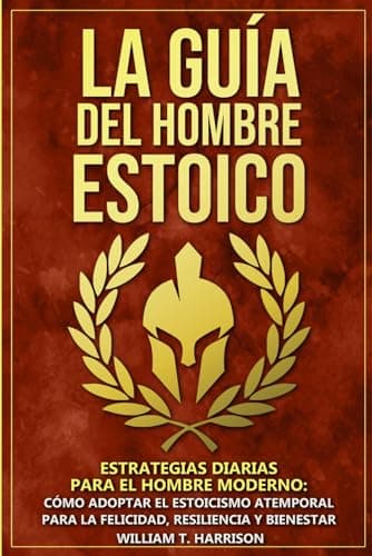 La Guía Del Hombre Estoico: Estrategias diarias para el hombre moderno: Cómo adoptar el estoicismo atemporal para la felicidad, resiliencia y bienestar